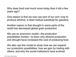 Why does food cost much more today than it did a few years ago?  One reason is that we now use part of our corn crop to produce ethanol, a clean biofuel substitute for gasoline. Another reason is that drought in some parts of the world has decreased global grain production.  We use an economic model—the production possibilities frontier—to learn why ethanol production and drought have increased the cost of producing food.  We also use this model to study how we can expand our production possibilities; how we gain by trading with others; and why the social institutions have evolved. 
