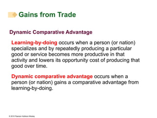 Dynamic Comparative Advantage Learning-by-doing  occurs when a person (or nation) specializes and by repeatedly producing a particular good or service becomes more productive in that activity and lowers its opportunity cost of producing that good over time. Dynamic comparative advantage  occurs when a person (or nation) gains a comparative advantage from learning-by-doing. Gains from Trade 