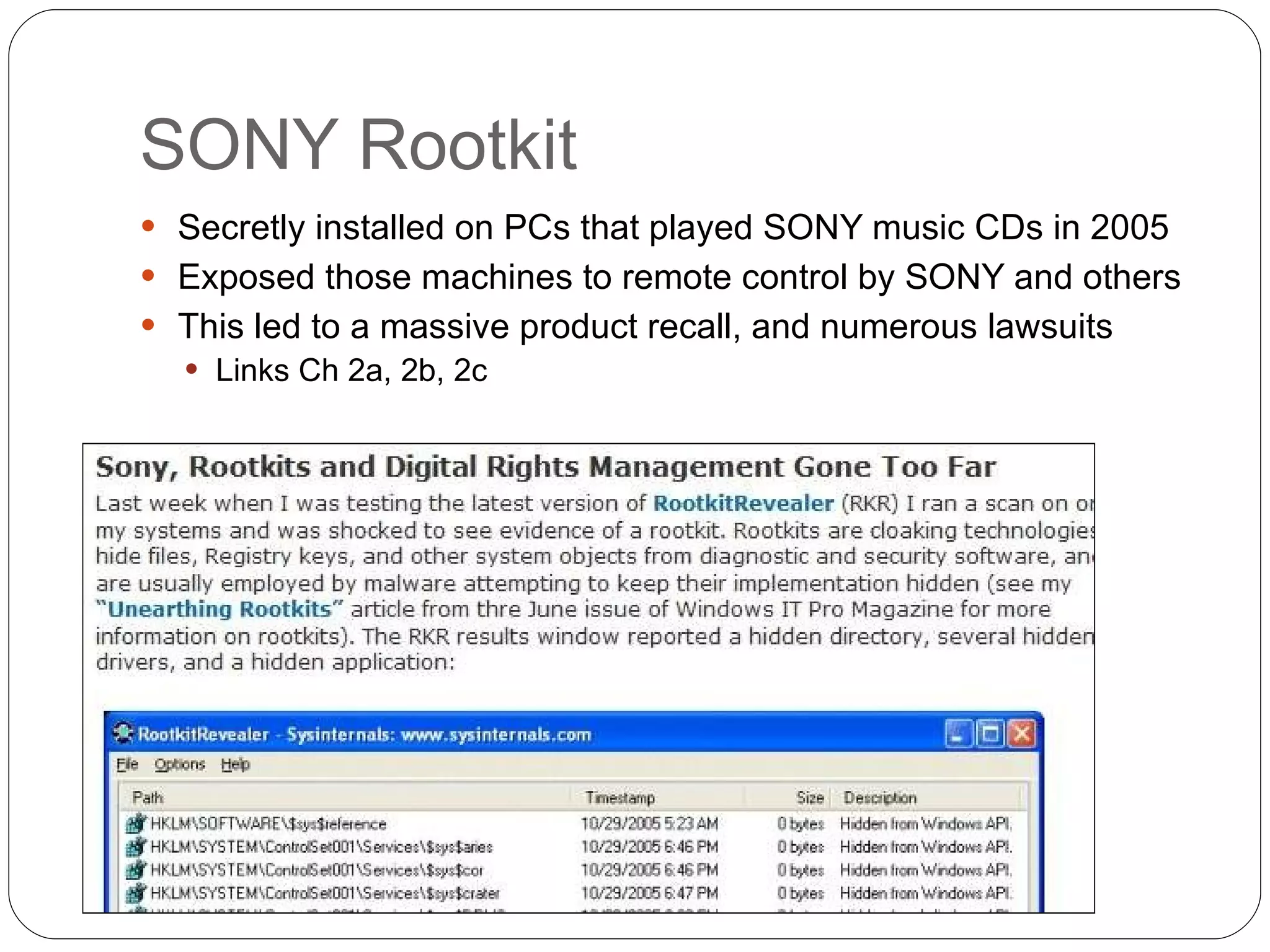 SONY Rootkit Secretly installed on PCs that played SONY music CDs in 2005 Exposed those machines to remote control by SONY and others This led to a massive product recall, and numerous lawsuits Links Ch 2a, 2b, 2c 