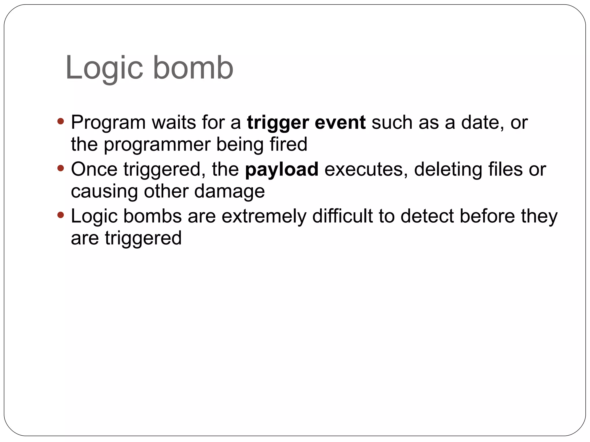 Logic bomb Program waits for a  trigger event  such as a date, or the programmer being fired Once triggered, the  payload  executes, deleting files or causing other damage Logic bombs are extremely difficult to detect before they are triggered 