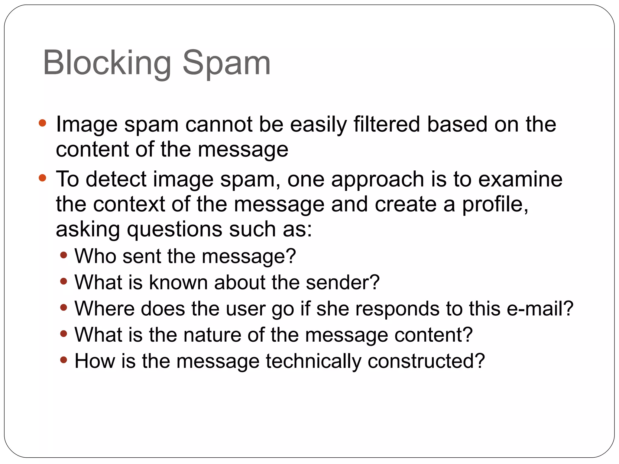 Blocking Spam Image spam cannot be easily filtered based on the content of the message To detect image spam, one approach is to examine the context of the message and create a profile, asking questions such as: Who sent the message? What is known about the sender? Where does the user go if she responds to this e-mail? What is the nature of the message content? How is the message technically constructed? 
