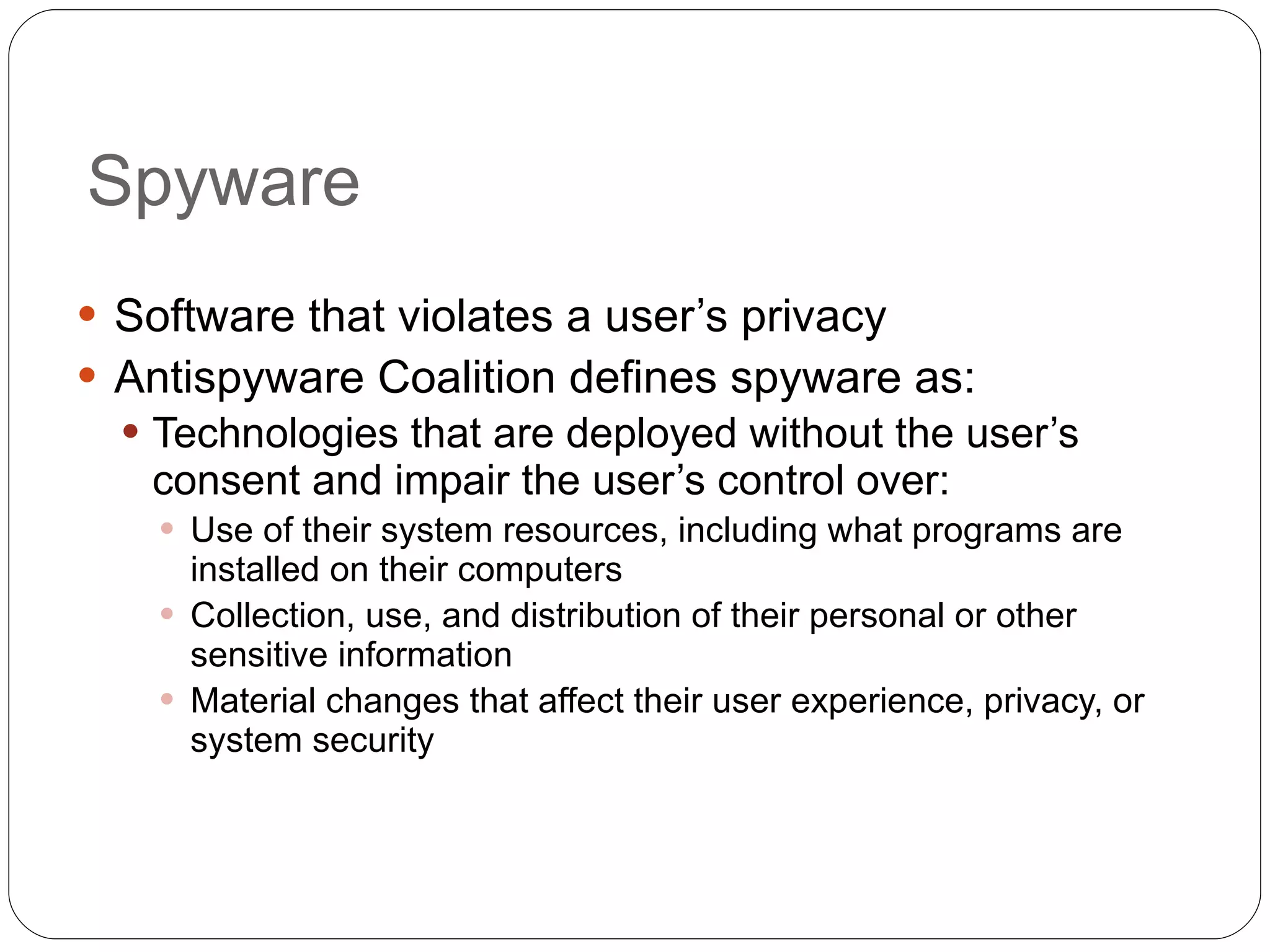 Spyware Software that violates a user’s privacy Antispyware Coalition defines spyware as: Technologies that are deployed without the user’s consent and impair the user’s control over: Use of their system resources, including what programs are installed on their computers Collection, use, and distribution of their personal or other sensitive information Material changes that affect their user experience, privacy, or system security 