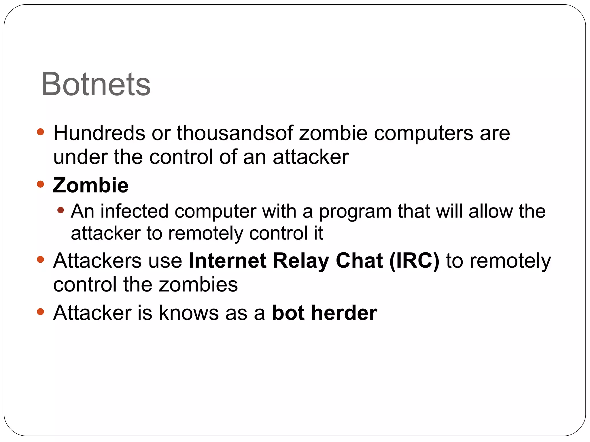 Botnets Hundreds or thousandsof zombie computers are under the control of an attacker Zombie An infected computer with a program that will allow the attacker to remotely control it Attackers use  Internet Relay Chat (IRC)  to remotely control the zombies Attacker is knows as a  bot herder 