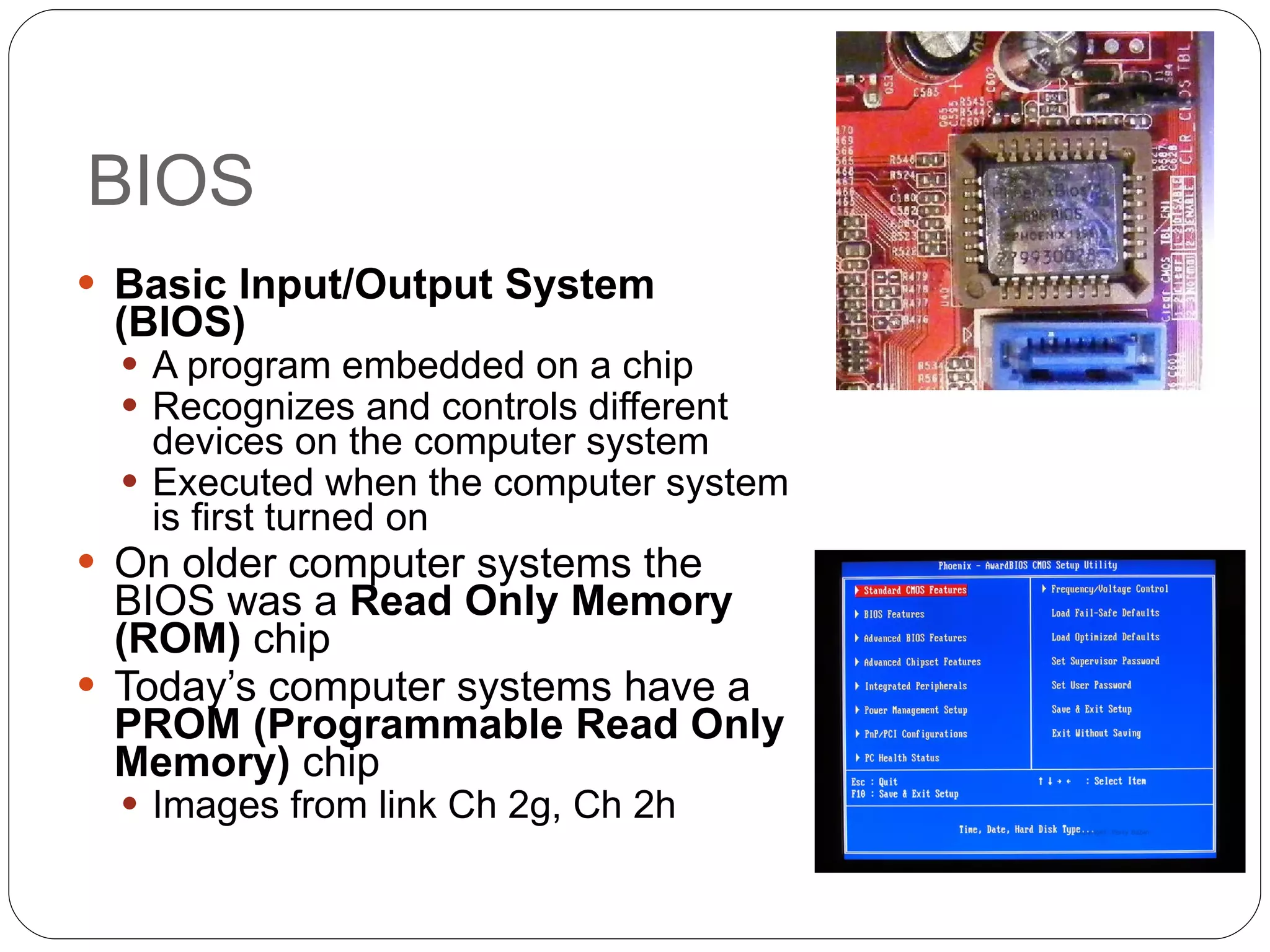 BIOS Basic Input/Output System (BIOS)   A program embedded on a chip Recognizes and controls different devices on the computer system Executed when the computer system is first turned on On older computer systems the BIOS was a  Read Only Memory (ROM)  chip Today’s computer systems have a  PROM (Programmable Read Only Memory)  chip Images from link Ch 2g, Ch 2h 