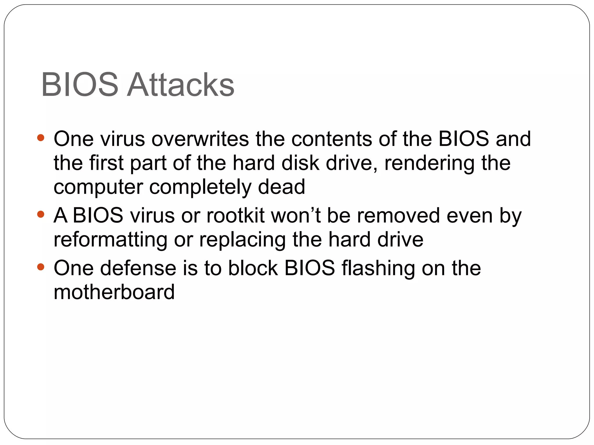 BIOS Attacks One virus overwrites the contents of the BIOS and the first part of the hard disk drive, rendering the computer completely dead A BIOS virus or rootkit won’t be removed even by reformatting or replacing the hard drive One defense is to block BIOS flashing on the motherboard 