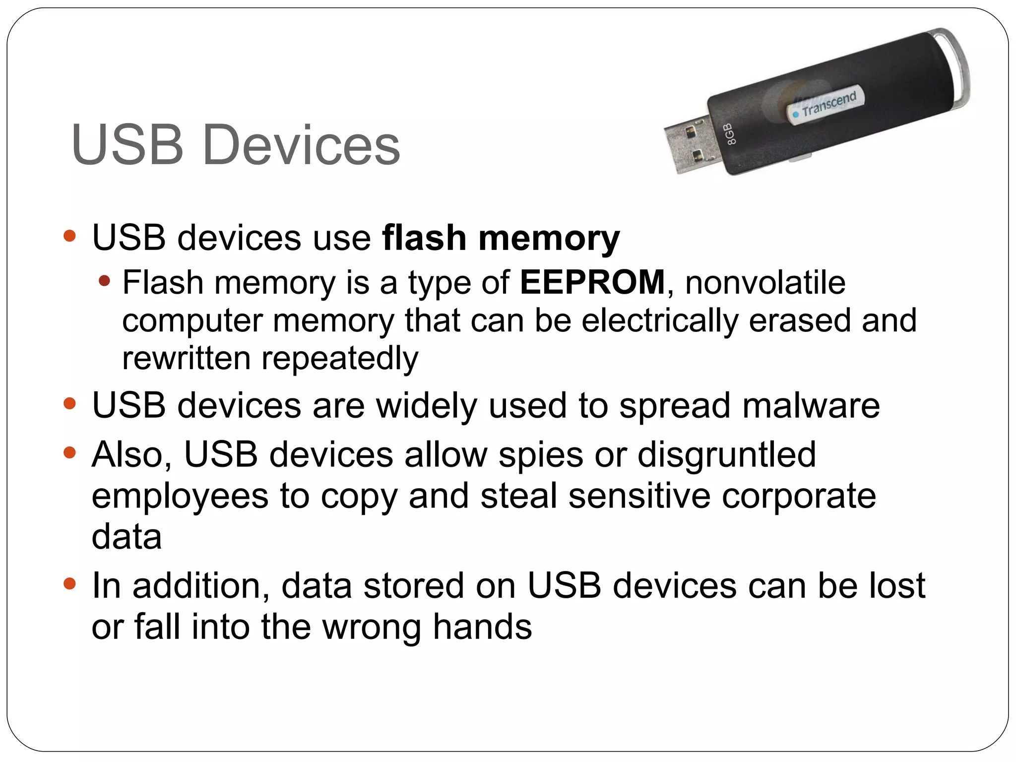 USB Devices USB devices use  flash memory Flash memory is a type of  EEPROM , nonvolatile computer memory that can be electrically erased and rewritten repeatedly USB devices are widely used to spread malware Also, USB devices allow spies or disgruntled employees to copy and steal sensitive corporate data In addition, data stored on USB devices can be lost or fall into the wrong hands 