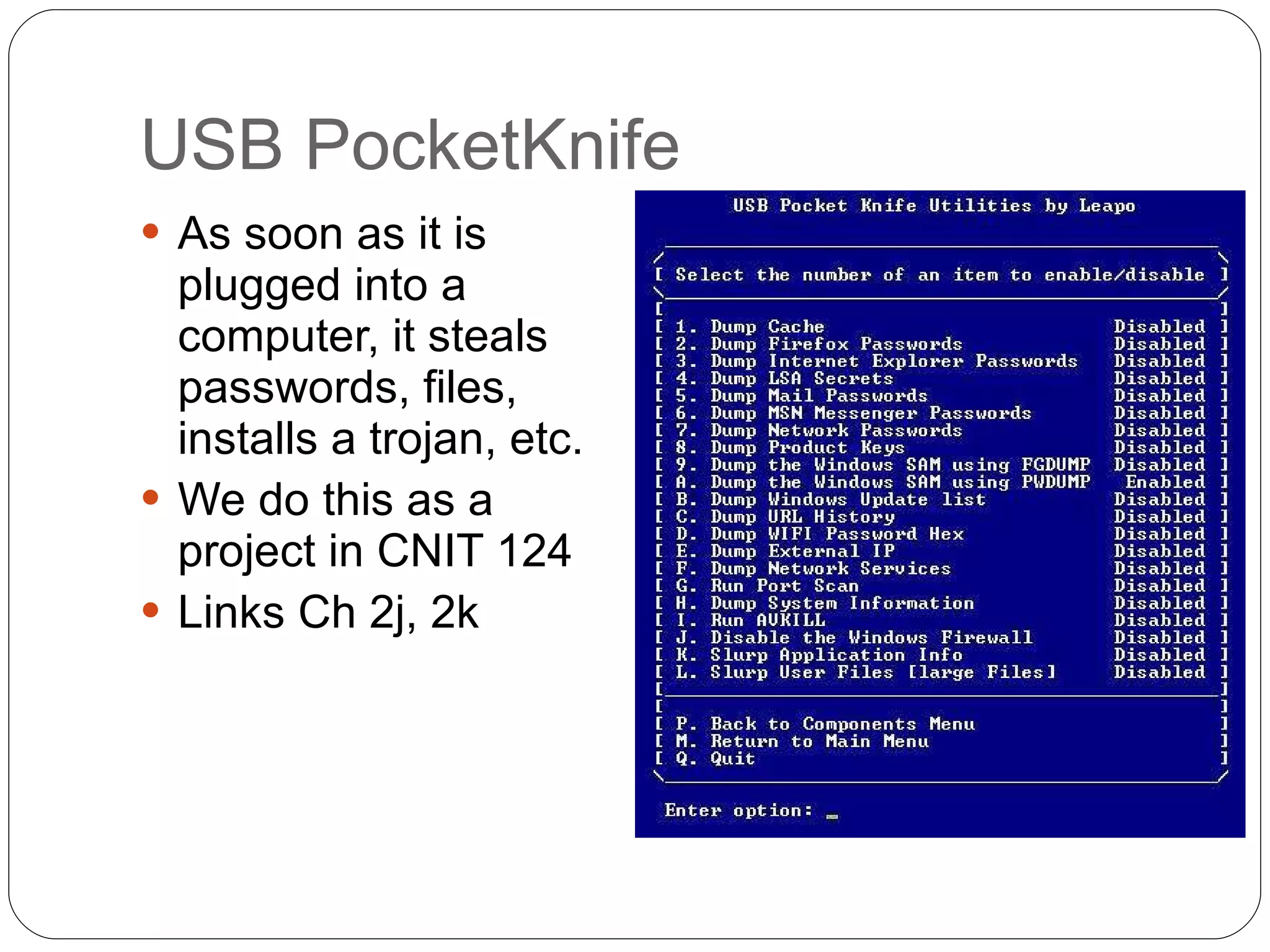 USB PocketKnife As soon as it is plugged into a computer, it steals passwords, files, installs a trojan, etc. We do this as a project in CNIT 124 Links Ch 2j, 2k  