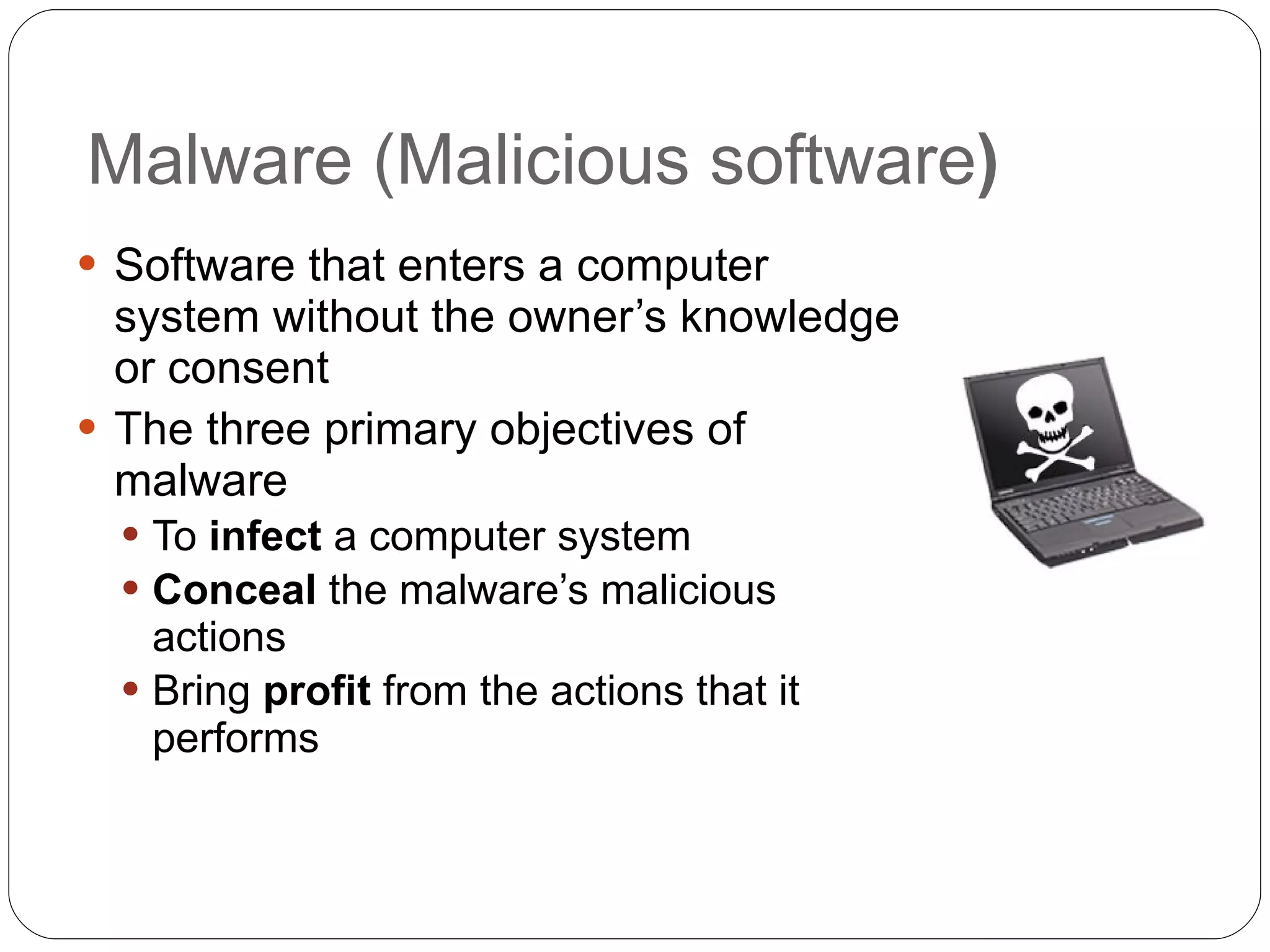 Malware (Malicious software ) Software that enters a computer system without the owner’s knowledge or consent The three primary objectives of malware To  infect  a computer system Conceal  the malware’s malicious actions Bring  profit  from the actions that it performs 