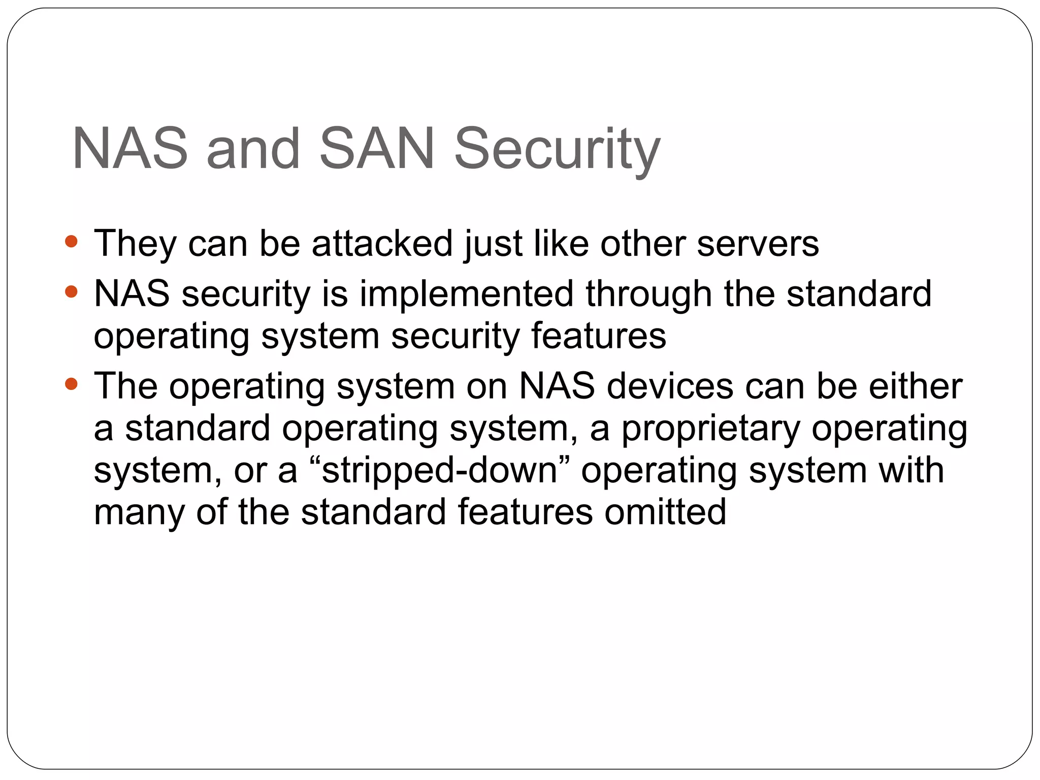 NAS and SAN Security They can be attacked just like other servers NAS security is implemented through the standard operating system security features The operating system on NAS devices can be either a standard operating system, a proprietary operating system, or a “stripped-down” operating system with many of the standard features omitted 