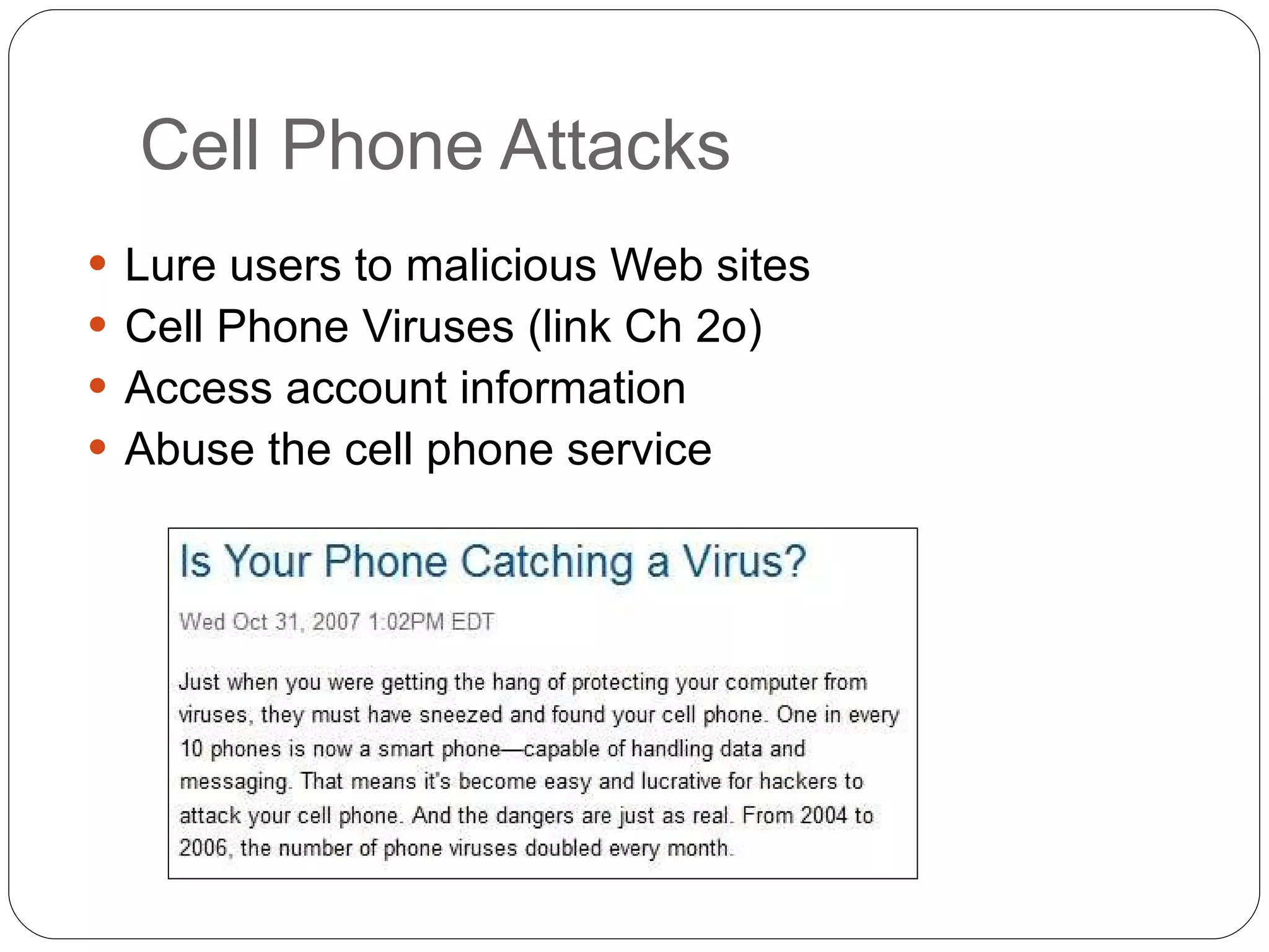 Cell Phone Attacks Lure users to malicious Web sites Cell Phone Viruses (link Ch 2o) Access account information Abuse the cell phone service 