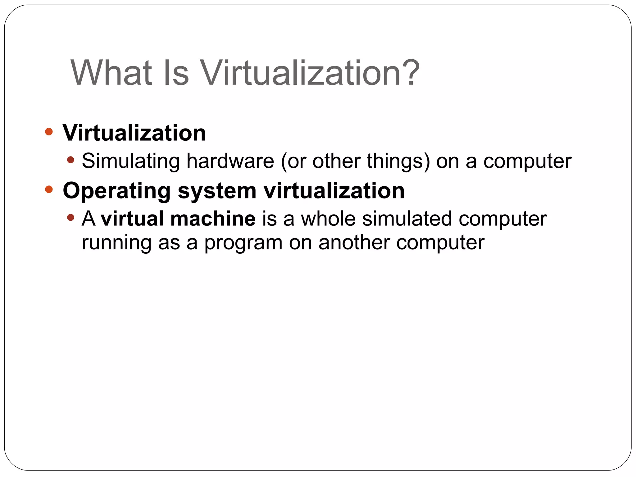 What Is Virtualization? Virtualization Simulating hardware (or other things) on a computer Operating system virtualization A  virtual machine  is a whole simulated computer running as a program on another computer 