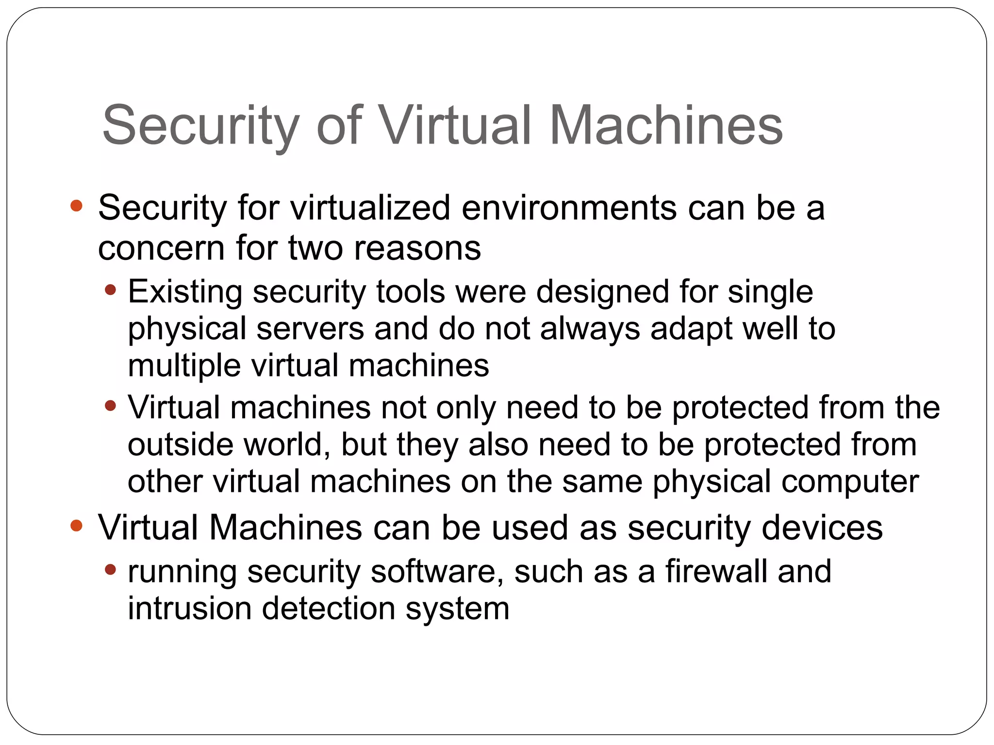 Security of Virtual Machines Security for virtualized environments can be a concern for two reasons Existing security tools were designed for single physical servers and do not always adapt well to multiple virtual machines Virtual machines not only need to be protected from the outside world, but they also need to be protected from other virtual machines on the same physical computer Virtual Machines can be used as security devices running security software, such as a firewall and intrusion detection system 