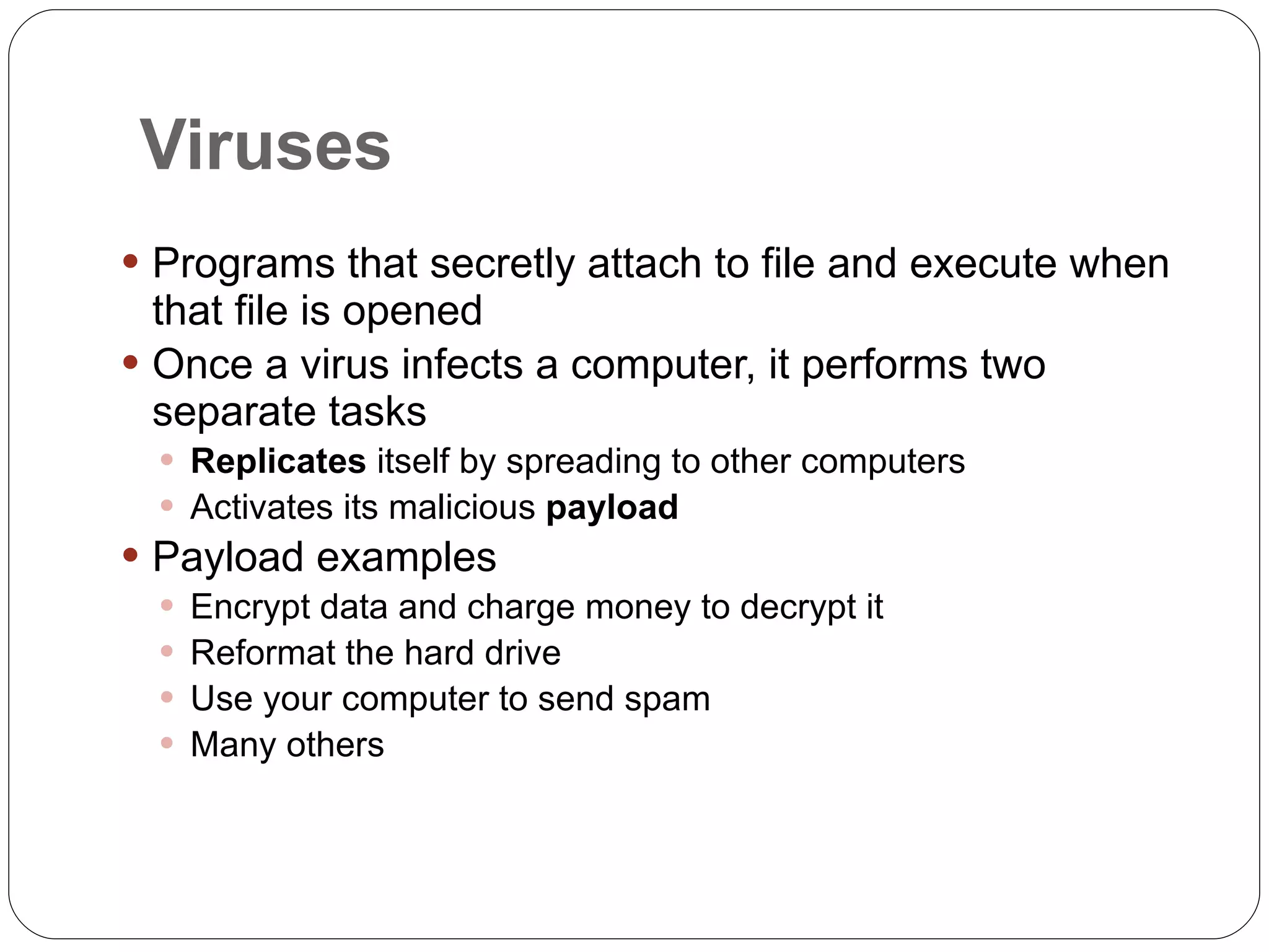 Viruses Programs that secretly attach to file and execute when that file is opened Once a virus infects a computer, it performs two separate tasks Replicates  itself by spreading to other computers Activates its malicious  payload Payload examples Encrypt data and charge money to decrypt it Reformat the hard drive Use your computer to send spam Many others 