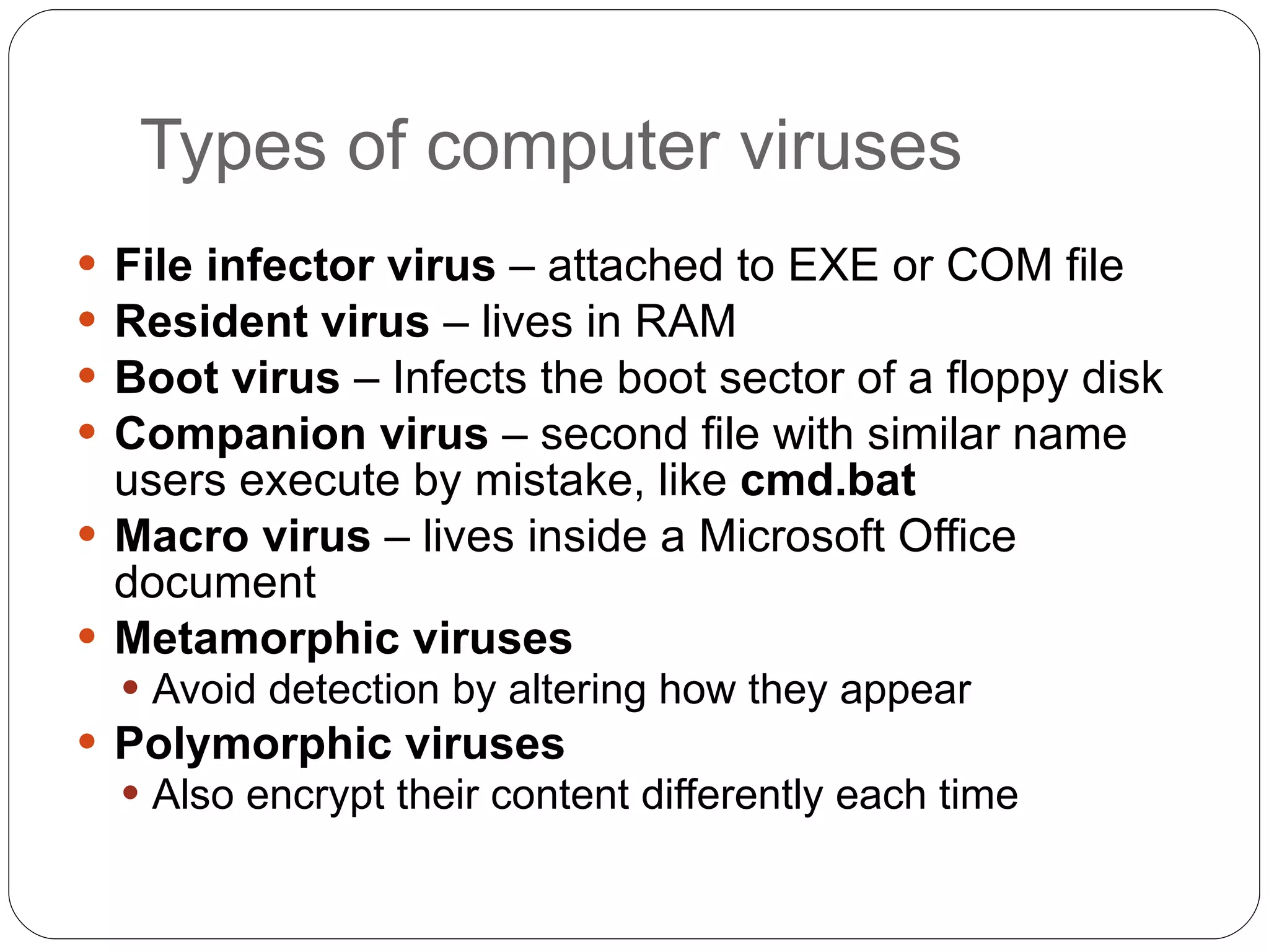 Types of computer viruses File infector virus  – attached to EXE or COM file Resident virus  – lives in RAM Boot virus  – Infects the boot sector of a floppy disk Companion virus  – second file with similar name users execute by mistake, like  cmd.bat Macro virus  – lives inside a Microsoft Office document Metamorphic viruses Avoid detection by altering how they appear Polymorphic viruses Also encrypt their content differently each time 