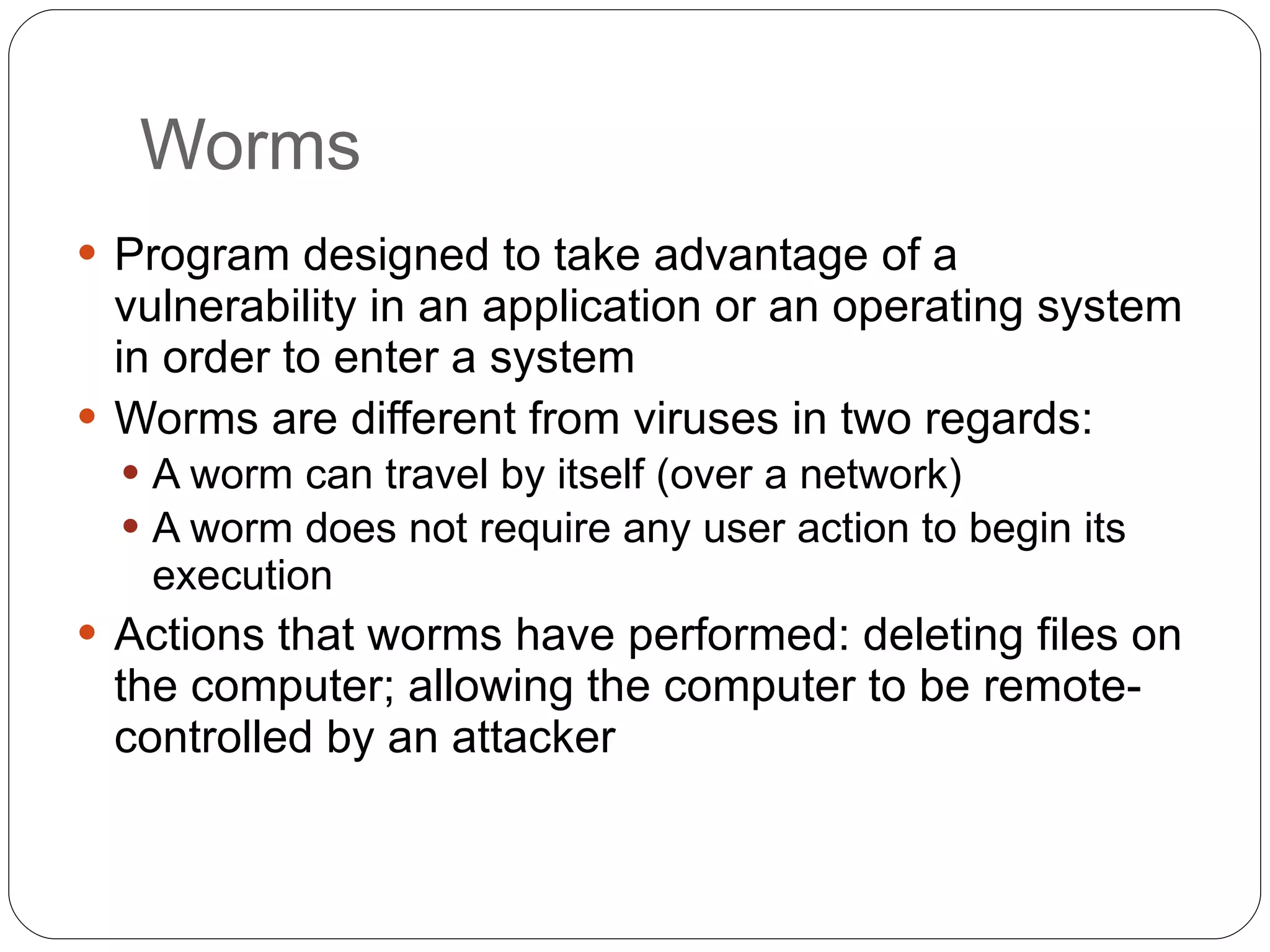 Worms Program designed to take advantage of a vulnerability in an application or an operating system in order to enter a system Worms are different from viruses in two regards: A worm can travel by itself (over a network) A worm does not require any user action to begin its execution Actions that worms have performed: deleting files on the computer; allowing the computer to be remote-controlled by an attacker 