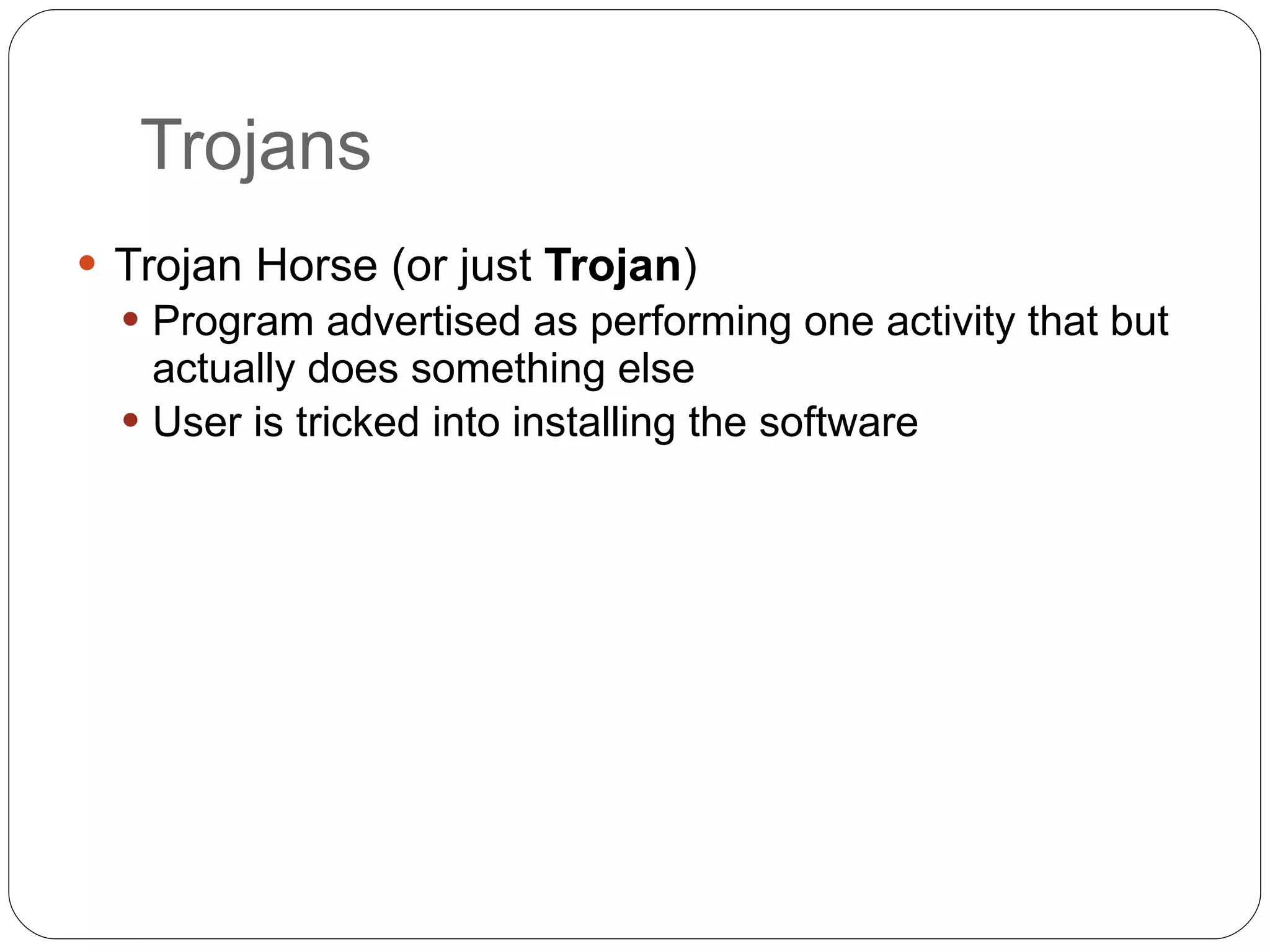 Trojans Trojan Horse (or just  Trojan ) Program advertised as performing one activity that but actually does something else User is tricked into installing the software 