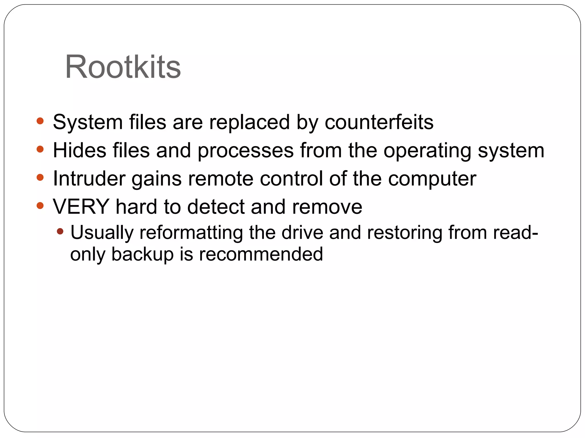 Rootkits System files are replaced by counterfeits Hides files and processes from the operating system Intruder gains remote control of the computer VERY hard to detect and remove Usually reformatting the drive and restoring from read-only backup is recommended 
