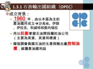 1.3.1 石油輸出國組織（OPEC）
成立背景：
   1960
  _______年，由以本區為主的
   產油國所成立沙烏地、伊朗
   、伊拉克、科威特和委內瑞拉
  用以抗衡掌握石油開採權的油公司
   （主要為美資、英資和德資）
  藉協調會員國石油的生產與輸出量控制油
   價，維護產油國利益
 