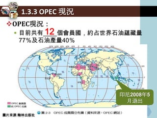 1.3.3 OPEC 現況
 OPEC現況：
          12
    目前共有____個會員國，約占世界石油蘊藏量
     77％及石油產量40％
    其政策動向對國際原油價格有相當大的影響力

    成員國得以從石油出口得到更多收益



                        印尼2008年5
                         月退出

圖片來源:翰林出版社
 