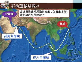 石油運輸路線?!
      由波斯灣運輸原油到高雄，怎麼走才能
波斯灣   讓航線的里程較短？


                    高雄



荷莫茲海峽




          麻六甲海峽
 