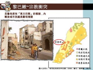 黎巴嫩~宗教衝突
貝魯特原有「東方巴黎」的稱號，內
戰後城市到處是斷垣殘壁




             圖片及照片：新世紀地理百科全書，1998，臺北，貓頭鷹，頁149
 