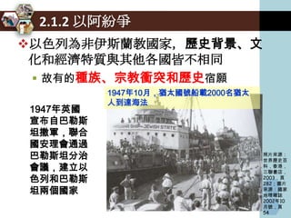 2.1.2 以阿紛爭
以色列為非伊斯蘭教國家，歷史背景、文
 化和經濟特質與其他各國皆不相同
  故有的種族、宗教衝突和歷史宿願
          1947年10月，猶太國號船載2000名猶太
          人到達海法
1947年英國
宣布自巴勒斯
坦撤軍，聯合
國安理會通過
巴勒斯坦分治                             照片來源：
                                   世界歷史百
會議，建立以                             科，香港，
                                   三聯書店，
色列和巴勒斯                             2003，頁
                                   282；圖片
坦兩個國家                              來源：國家
                                   地理雜誌
                                   2002年10
                                   月號，頁
                                   54
 