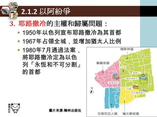 2.1.2 以阿紛爭
3. 耶路撒冷的主權和歸屬問題：
  1950年以色列宣布耶路撒冷為其首都
  1967年占領全城，並增加猶太人比例
  1980年7月通過法案，
   將耶路撒冷定為以色
   列「永恆和不可分割」
   的首都




       圖片來源:翰林出版社
 