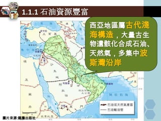 1.1.1 石油資源豐富
                    西亞地區屬古代淺
                    海構造，大量古生
                    物遺骸化合成石油、
                    天然氣，多集中波
                    斯灣沿岸




圖片來源:龍騰出版社
 