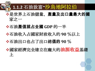 1.1.2 石油致富~沙烏地阿拉伯
是世界上石油儲量、產量及出口量最大的國
 家之一
石油產值就占全國 GDP 的一半
石油收入占國家財政收入的 90 ％以上
石油出口也占了出口總值的 90 ％
國家經濟完全建立在龐大的油源收益基礎
 上
 