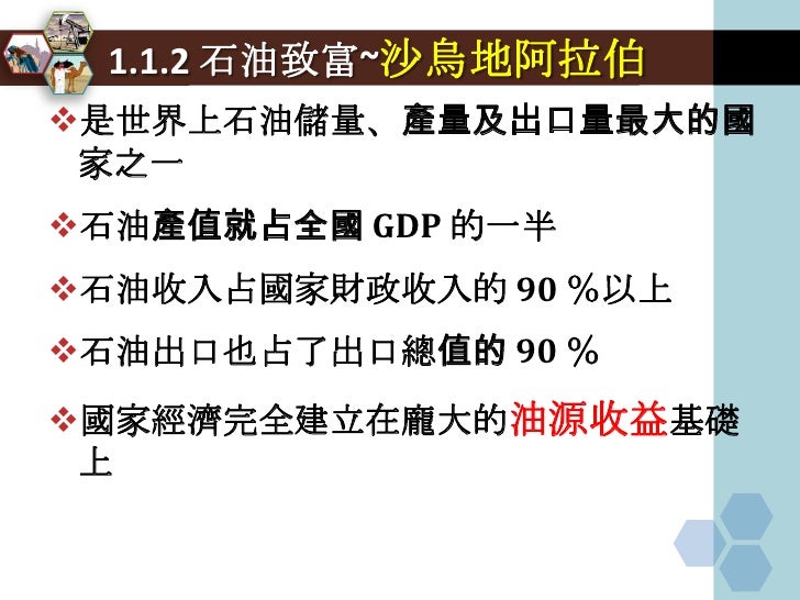 1.1.2 石油致富~沙烏地阿拉伯
是世界上石油儲量、產量及出口量最大的國
 家之一
石油產值就占全國 GDP 的一半
石油收入占國家財政收入的 90 ％以上
石油出口也占了出口總值的 90 ％
國家經濟完全建立在龐大的油源收益基礎
...