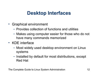Desktop Interfaces Graphical environment  Provides collection of functions and utilities  Makes using computer easier for those who do not have many commands memorized KDE interface Most widely used desktop environment on Linux systems Installed by default for most distributions, except Red Hat 