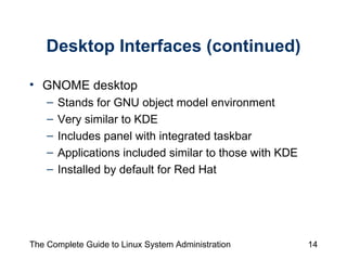 Desktop Interfaces (continued) GNOME desktop Stands for GNU object model environment Very similar to KDE Includes panel with integrated taskbar Applications included similar to those with KDE Installed by default for Red Hat 
