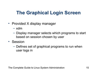 The Graphical Login Screen Provided X display manager xdm Display manager selects which programs to start based on session chosen by user Session  Defines set of graphical programs to run when user logs in 