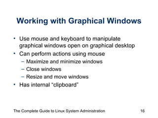 Working with Graphical Windows Use mouse and keyboard to manipulate graphical windows open on graphical desktop Can perform actions using mouse Maximize and minimize windows Close windows Resize and move windows Has internal “clipboard” 