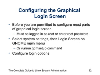 Configuring the Graphical  Login Screen Before you are permitted to configure most parts of graphical login screen Must be logged in as root or enter root password  Select system settings, then Login Screen on GNOME main menu Or runrun gdmsetup command Configure login options 