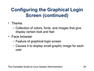 Configuring the Graphical Login Screen (continued) Theme  Collection of colors, fonts, and images that give display certain look and feel Face browser  Feature of graphical login screen  Causes it to display small graphic image for each user 