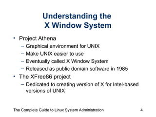 Understanding the  X Window System Project Athena Graphical environment for UNIX Make UNIX easier to use Eventually called X Window System Released as public domain software in 1985 The XFree86 project  Dedicated to creating version of X for Intel-based versions of UNIX 