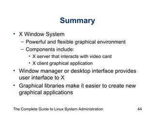 Summary X Window System  Powerful and flexible graphical environment Components include:  X server that interacts with video card  X client graphical application Window manager or desktop interface provides user interface to X Graphical libraries make it easier to create new graphical applications 