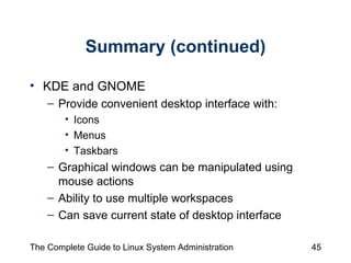 Summary (continued) KDE and GNOME  Provide convenient desktop interface with: Icons  Menus Taskbars Graphical windows can be manipulated using mouse actions Ability to use multiple workspaces Can save current state of desktop interface 