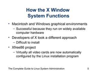 How the X Window  System Functions Macintosh and Windows graphical environments Successful because they run on widely available computer hardware Developers of X took a different approach Difficult to install Xfree86 project Virtually all video cards are now automatically configured by the Linux installation program 