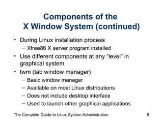 Components of the  X Window System (continued) During Linux installation process Xfree86 X server program installed Use different components at any “level” in  graphical system twm (tab window manager) Basic window manager  Available on most Linux distributions Does not include desktop interface Used to launch other graphical applications 