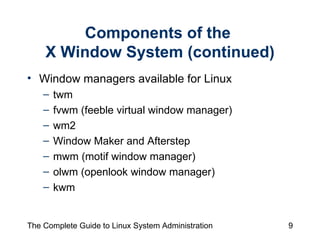 Components of the  X Window System (continued) Window managers available for Linux twm  fvwm (feeble virtual window manager) wm2 Window Maker and Afterstep mwm (motif window manager) olwm (openlook window manager) kwm 
