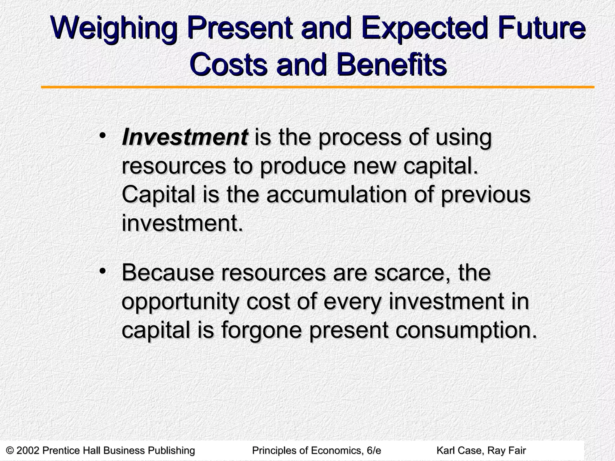 © 2002 Prentice Hall Business Publishing© 2002 Prentice Hall Business Publishing Principles of Economics, 6/ePrinciples of Economics, 6/e Karl Case, Ray FairKarl Case, Ray Fair
Weighing Present and Expected FutureWeighing Present and Expected Future
Costs and BenefitsCosts and Benefits
• InvestmentInvestment is the process of usingis the process of using
resources to produce new capital.resources to produce new capital.
Capital is the accumulation of previousCapital is the accumulation of previous
investment.investment.
• Because resources are scarce, theBecause resources are scarce, the
opportunity cost of every investment inopportunity cost of every investment in
capital is forgone present consumption.capital is forgone present consumption.
 