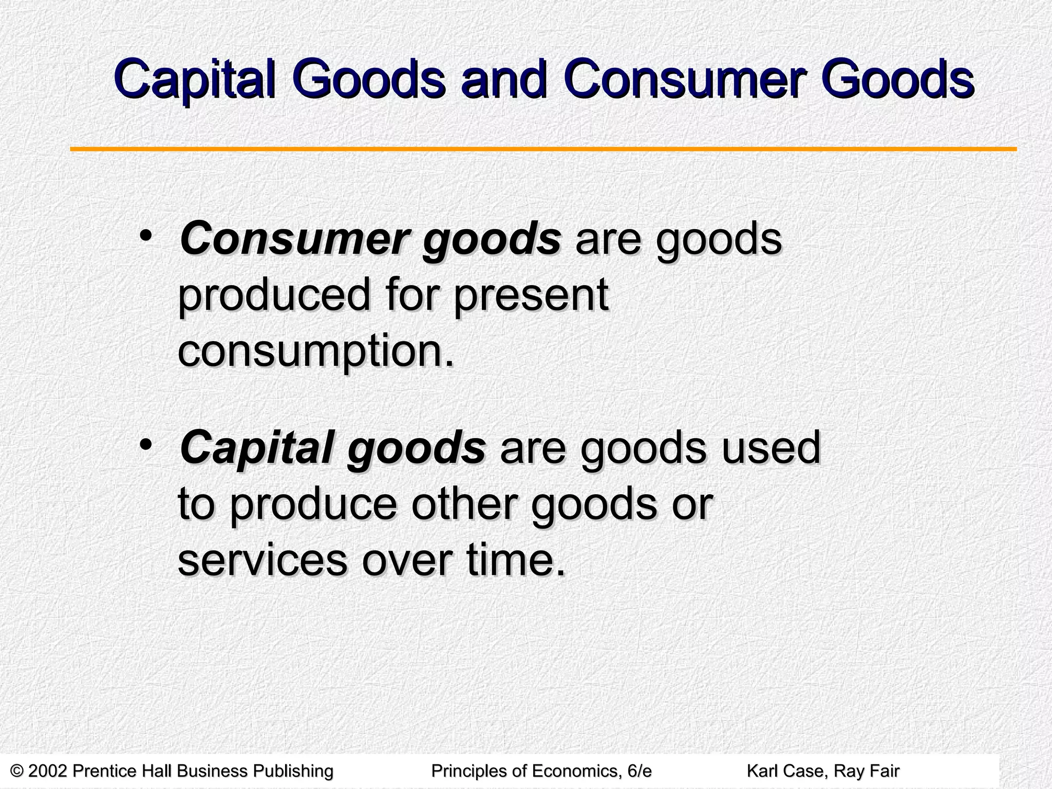 © 2002 Prentice Hall Business Publishing© 2002 Prentice Hall Business Publishing Principles of Economics, 6/ePrinciples of Economics, 6/e Karl Case, Ray FairKarl Case, Ray Fair
Capital Goods and Consumer GoodsCapital Goods and Consumer Goods
• Consumer goodsConsumer goods are goodsare goods
produced for presentproduced for present
consumption.consumption.
• Capital goodsCapital goods are goods usedare goods used
to produce other goods orto produce other goods or
services over time.services over time.
 