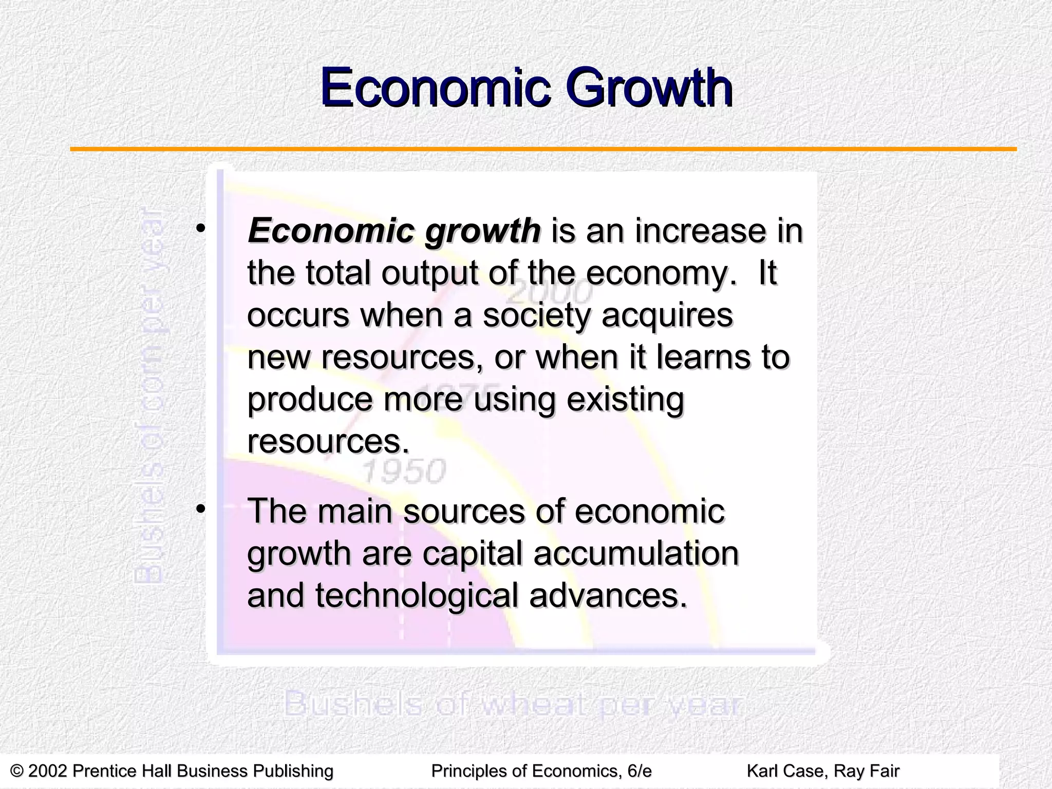 © 2002 Prentice Hall Business Publishing© 2002 Prentice Hall Business Publishing Principles of Economics, 6/ePrinciples of Economics, 6/e Karl Case, Ray FairKarl Case, Ray Fair
Economic GrowthEconomic Growth
• Economic growthEconomic growth is an increase inis an increase in
the total output of the economy. Itthe total output of the economy. It
occurs when a society acquiresoccurs when a society acquires
new resources, or when it learns tonew resources, or when it learns to
produce more using existingproduce more using existing
resources.resources.
• The main sources of economicThe main sources of economic
growth are capital accumulationgrowth are capital accumulation
and technological advances.and technological advances.
 
