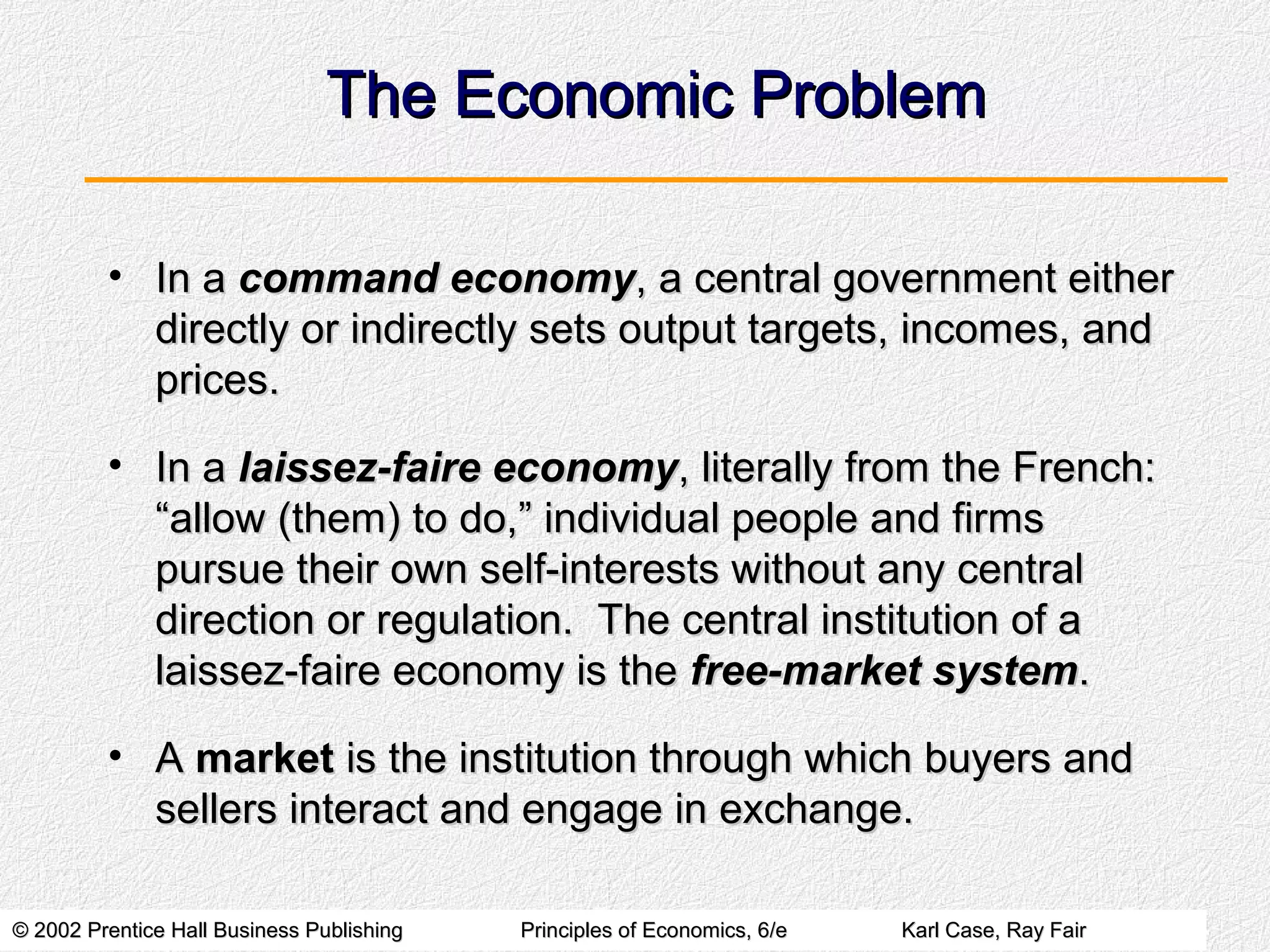 © 2002 Prentice Hall Business Publishing© 2002 Prentice Hall Business Publishing Principles of Economics, 6/ePrinciples of Economics, 6/e Karl Case, Ray FairKarl Case, Ray Fair
The Economic ProblemThe Economic Problem
• In aIn a command economycommand economy, a central government either, a central government either
directly or indirectly sets output targets, incomes, anddirectly or indirectly sets output targets, incomes, and
prices.prices.
• In aIn a laissez-faire economylaissez-faire economy,, literally from the French:literally from the French:
“allow (them) to do,” individual people and firms“allow (them) to do,” individual people and firms
pursue their own self-interests without any centralpursue their own self-interests without any central
direction or regulation. The central institution of adirection or regulation. The central institution of a
laissez-faire economy is thelaissez-faire economy is the free-market systemfree-market system..
• AA marketmarket is the institution through which buyers andis the institution through which buyers and
sellers interact and engage in exchange.sellers interact and engage in exchange.
 
