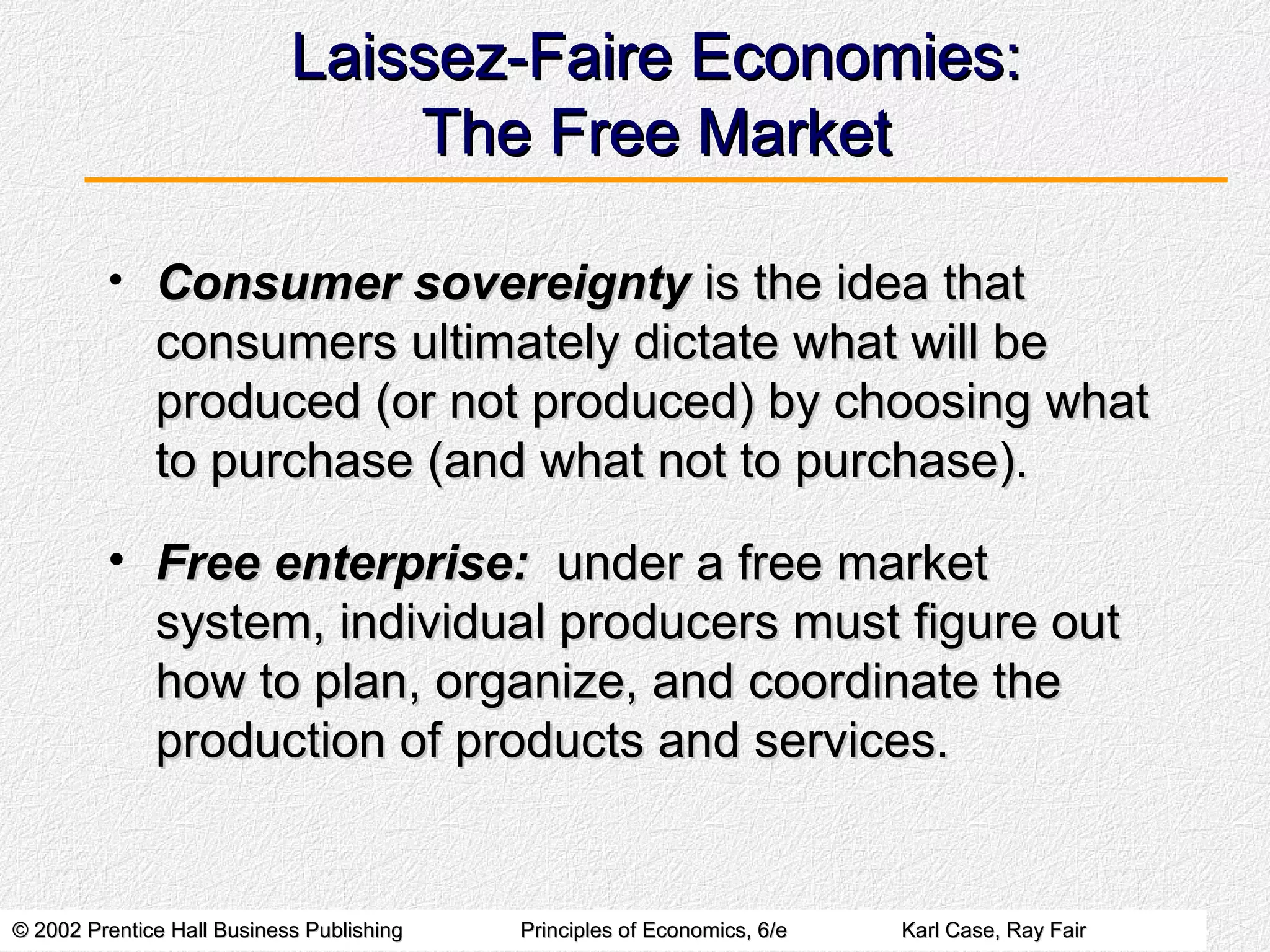 © 2002 Prentice Hall Business Publishing© 2002 Prentice Hall Business Publishing Principles of Economics, 6/ePrinciples of Economics, 6/e Karl Case, Ray FairKarl Case, Ray Fair
Laissez-Faire Economies:Laissez-Faire Economies:
The Free MarketThe Free Market
• Consumer sovereigntyConsumer sovereignty is the idea thatis the idea that
consumers ultimately dictate what will beconsumers ultimately dictate what will be
produced (or not produced) by choosing whatproduced (or not produced) by choosing what
to purchase (and what not to purchase).to purchase (and what not to purchase).
• Free enterprise:Free enterprise: under a free marketunder a free market
system, individual producers must figure outsystem, individual producers must figure out
how to plan, organize, and coordinate thehow to plan, organize, and coordinate the
production of products and services.production of products and services.
 