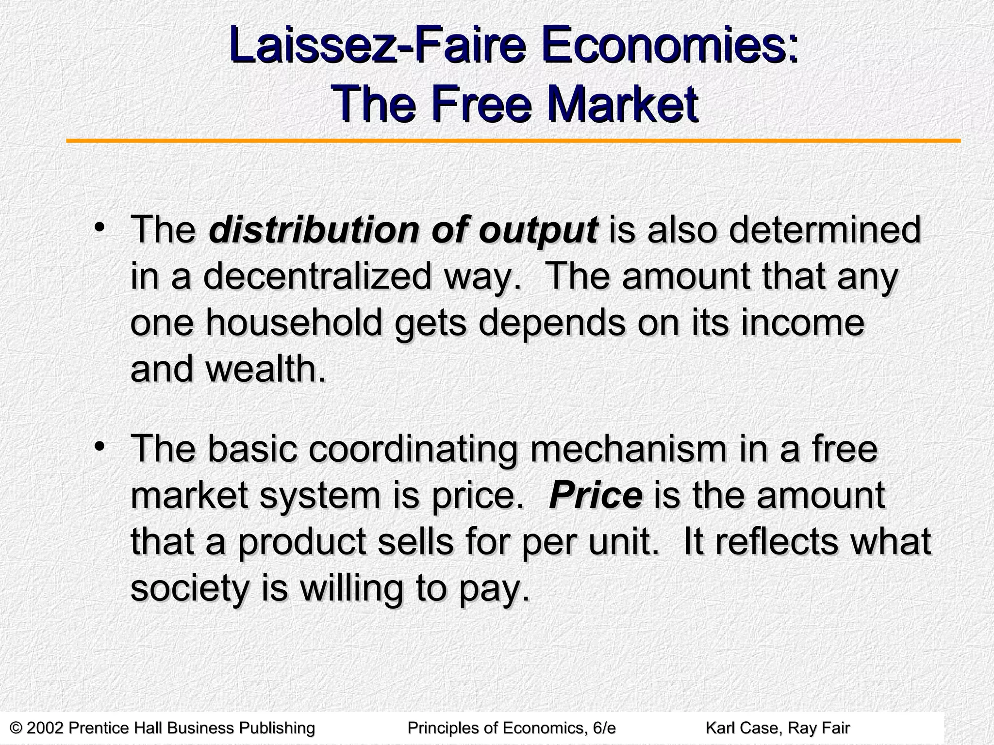 © 2002 Prentice Hall Business Publishing© 2002 Prentice Hall Business Publishing Principles of Economics, 6/ePrinciples of Economics, 6/e Karl Case, Ray FairKarl Case, Ray Fair
Laissez-Faire Economies:Laissez-Faire Economies:
The Free MarketThe Free Market
• TheThe distribution of outputdistribution of output is also determinedis also determined
in a decentralized way. The amount that anyin a decentralized way. The amount that any
one household gets depends on its incomeone household gets depends on its income
and wealth.and wealth.
• The basic coordinating mechanism in a freeThe basic coordinating mechanism in a free
market system is price.market system is price. PricePrice is the amountis the amount
that a product sells for per unit. It reflects whatthat a product sells for per unit. It reflects what
society is willing to pay.society is willing to pay.
 