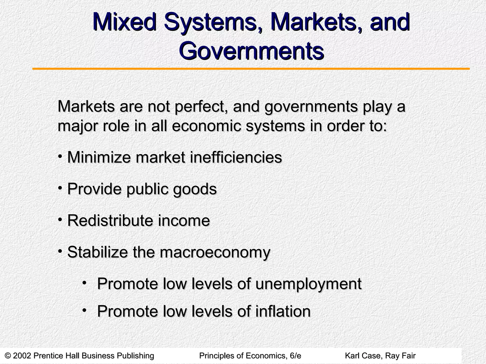 © 2002 Prentice Hall Business Publishing© 2002 Prentice Hall Business Publishing Principles of Economics, 6/ePrinciples of Economics, 6/e Karl Case, Ray FairKarl Case, Ray Fair
Mixed Systems, Markets, andMixed Systems, Markets, and
GovernmentsGovernments
Markets are not perfect, and governments play aMarkets are not perfect, and governments play a
major role in all economic systems in order to:major role in all economic systems in order to:
• Minimize market inefficienciesMinimize market inefficiencies
• Provide public goodsProvide public goods
• Redistribute incomeRedistribute income
• Stabilize the macroeconomyStabilize the macroeconomy
• Promote low levels of unemploymentPromote low levels of unemployment
• Promote low levels of inflationPromote low levels of inflation
 