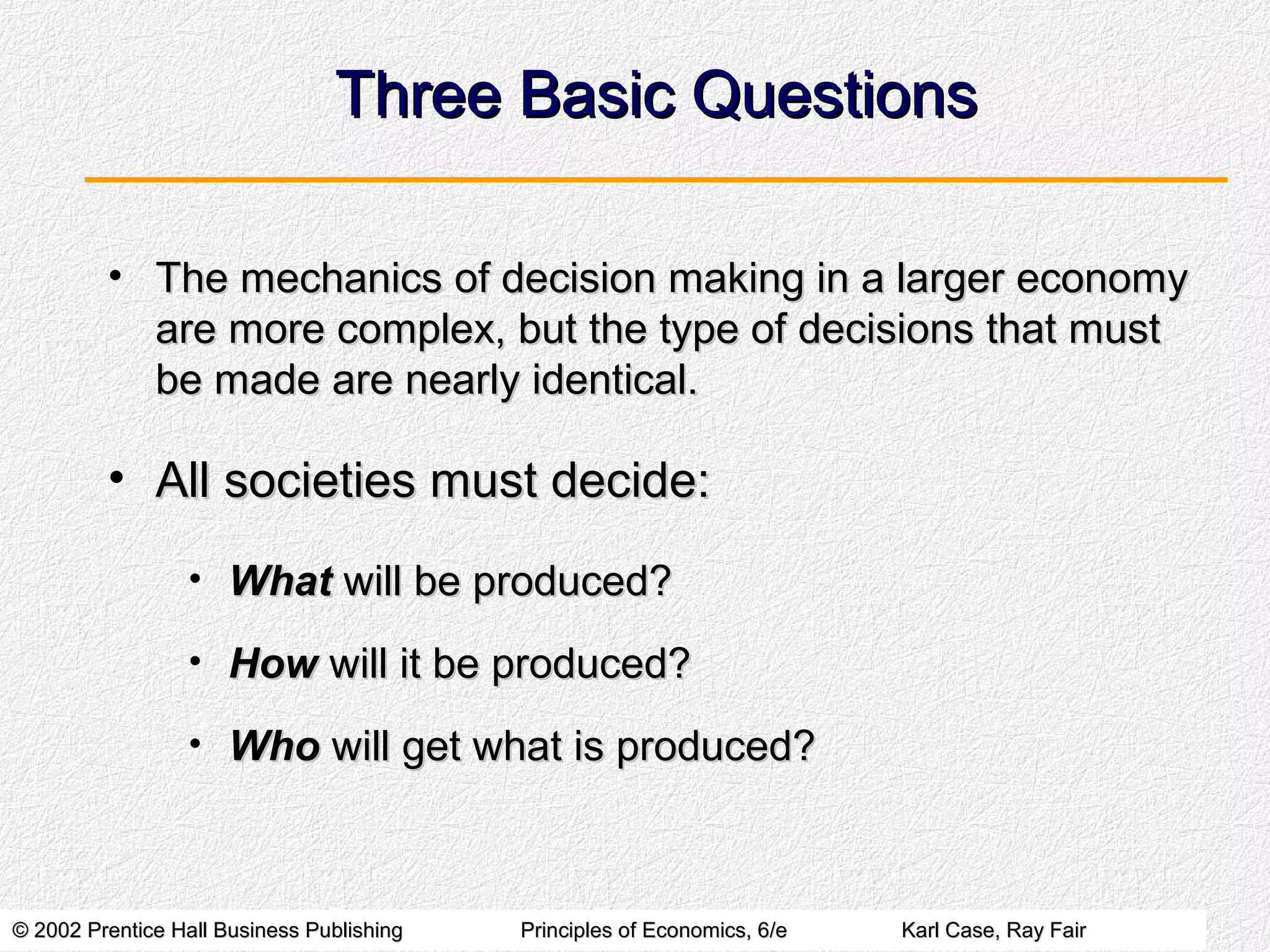© 2002 Prentice Hall Business Publishing© 2002 Prentice Hall Business Publishing Principles of Economics, 6/ePrinciples of Economics, 6/e Karl Case, Ray FairKarl Case, Ray Fair
Three Basic QuestionsThree Basic Questions
• The mechanics of decision making in a larger economyThe mechanics of decision making in a larger economy
are more complex, but the type of decisions that mustare more complex, but the type of decisions that must
be made are nearly identical.be made are nearly identical.
• All societies must decide:All societies must decide:
• WhatWhat will be produced?will be produced?
• HowHow will it be produced?will it be produced?
• WhoWho will get what is produced?will get what is produced?
 